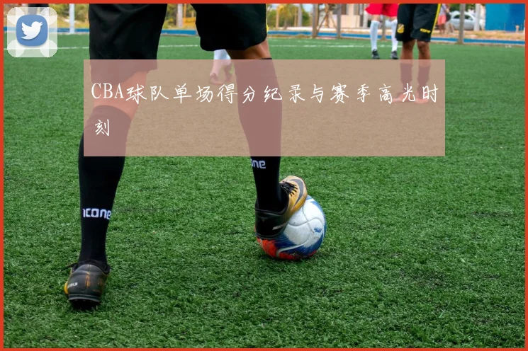 CBA球队单场得分纪录与赛季高光时刻