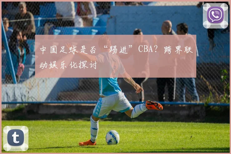 中国足球是否“踢进”CBA？跨界联动娱乐化探讨